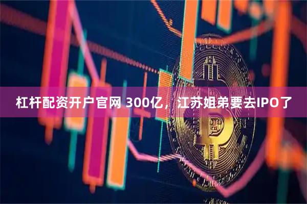 杠杆配资开户官网 300亿，江苏姐弟要去IPO了