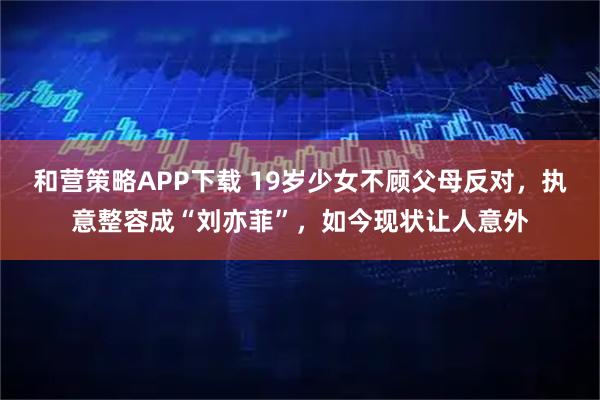 和营策略APP下载 19岁少女不顾父母反对，执意整容成“刘亦菲”，如今现状让人意外