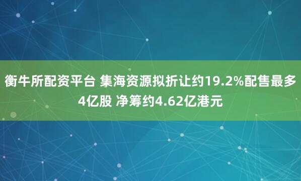 衡牛所配资平台 集海资源拟折让约19.2%配售最多4亿股 净筹约4.62亿港元