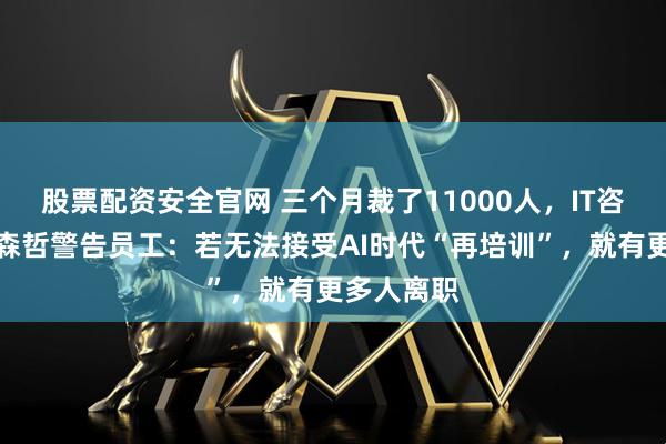 股票配资安全官网 三个月裁了11000人，IT咨询巨头埃森哲警告员工：若无法接受AI时代“再培训”，就有更多人离职