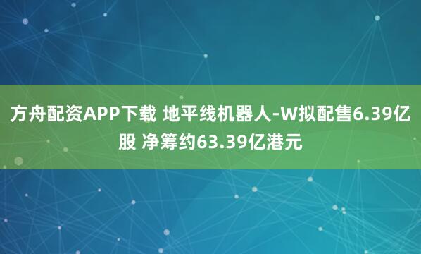 方舟配资APP下载 地平线机器人-W拟配售6.39亿股 净筹约63.39亿港元