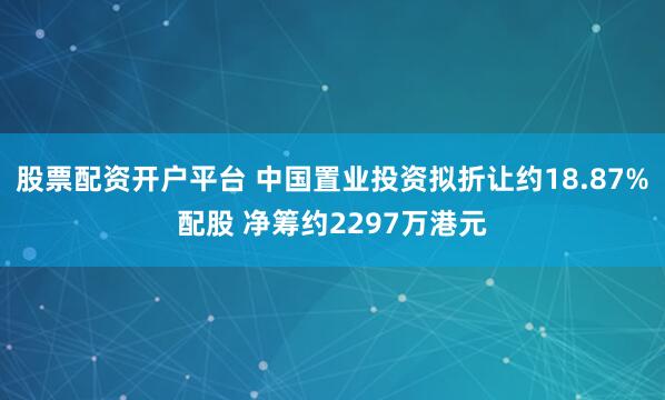 股票配资开户平台 中国置业投资拟折让约18.87%配股 净筹约2297万港元