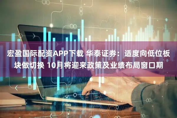 宏盈国际配资APP下载 华泰证券：适度向低位板块做切换 10月将迎来政策及业绩布局窗口期