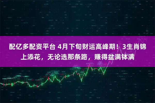 配亿多配资平台 4月下旬财运高峰期！3生肖锦上添花，无论选那条路，赚得盆满钵满