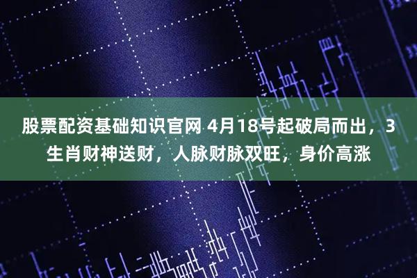 股票配资基础知识官网 4月18号起破局而出，3生肖财神送财，人脉财脉双旺，身价高涨