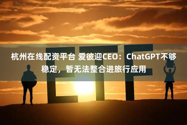 杭州在线配资平台 爱彼迎CEO：ChatGPT不够稳定，暂无法整合进旅行应用