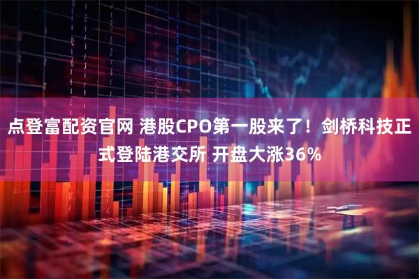 点登富配资官网 港股CPO第一股来了！剑桥科技正式登陆港交所 开盘大涨36%