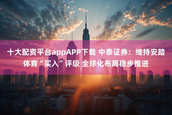 十大配资平台appAPP下载 中泰证券：维持安踏体育“买入”评级 全球化布局稳步推进