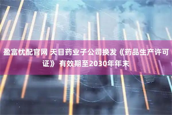 盈富忧配官网 天目药业子公司换发《药品生产许可证》 有效期至2030年年末