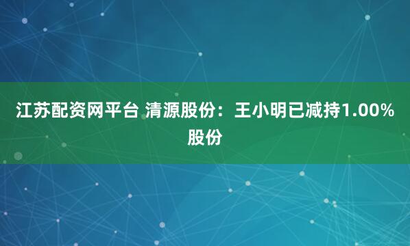江苏配资网平台 清源股份：王小明已减持1.00%股份