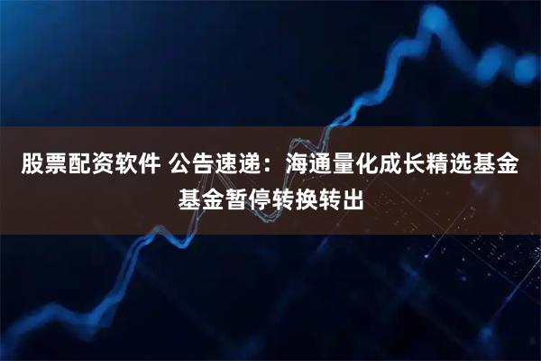股票配资软件 公告速递：海通量化成长精选基金基金暂停转换转出