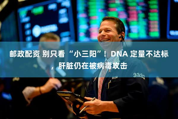 邮政配资 别只看 “小三阳”！DNA 定量不达标，肝脏仍在被病毒攻击