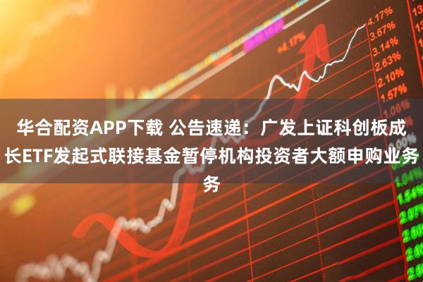 华合配资APP下载 公告速递：广发上证科创板成长ETF发起式联接基金暂停机构投资者大额申购业务