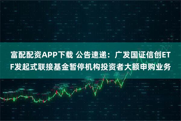富配配资APP下载 公告速递：广发国证信创ETF发起式联接基金暂停机构投资者大额申购业务