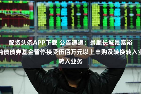配资头条APP下载 公告速递：景顺长城景泰裕利纯债债券基金暂停接受伍佰万元以上申购及转换转入业务
