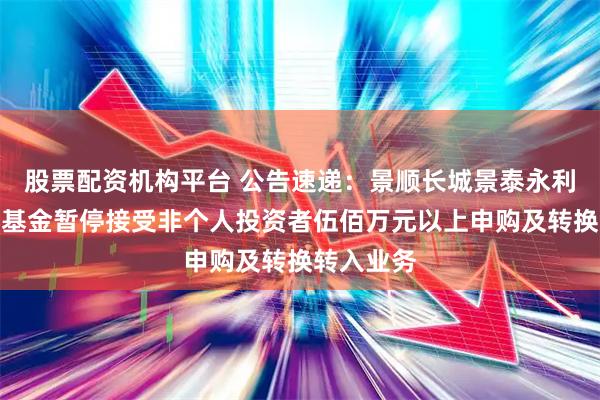 股票配资机构平台 公告速递：景顺长城景泰永利纯债债券基金暂停接受非个人投资者伍佰万元以上申购及转换转入业务