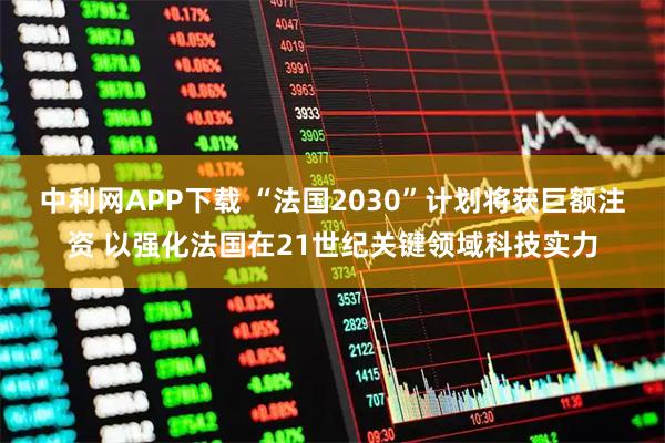 中利网APP下载 “法国2030”计划将获巨额注资 以强化法国在21世纪关键领域科技实力