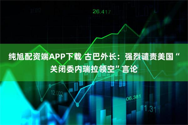 纯旭配资端APP下载 古巴外长：强烈谴责美国“关闭委内瑞拉领空”言论