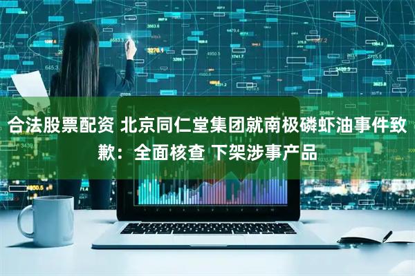 合法股票配资 北京同仁堂集团就南极磷虾油事件致歉：全面核查 下架涉事产品