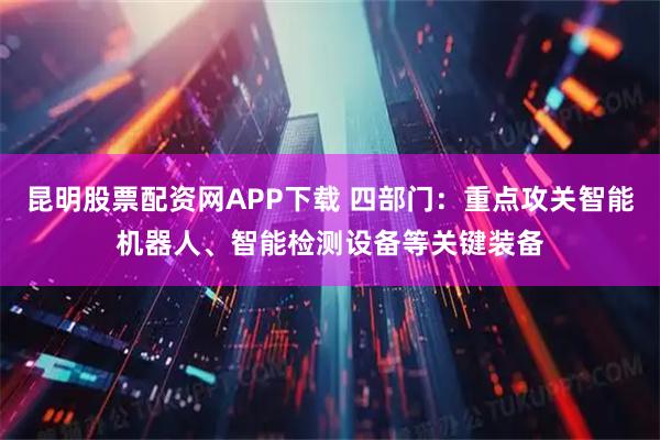 昆明股票配资网APP下载 四部门：重点攻关智能机器人、智能检测设备等关键装备