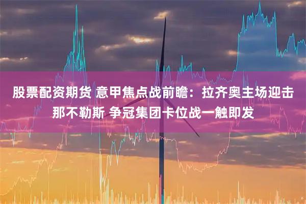股票配资期货 意甲焦点战前瞻：拉齐奥主场迎击那不勒斯 争冠集团卡位战一触即发
