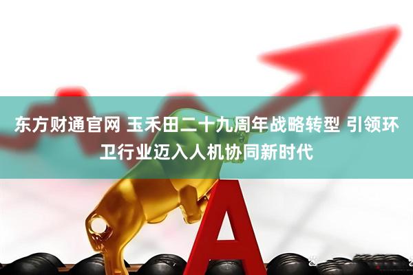 东方财通官网 玉禾田二十九周年战略转型 引领环卫行业迈入人机协同新时代