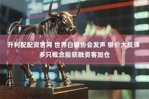 升利配配资官网 世界白银协会发声 银价大反弹 多只概念股获融资客加仓
