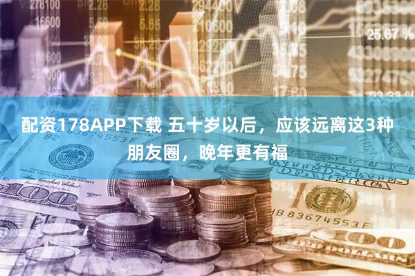 配资178APP下载 五十岁以后，应该远离这3种朋友圈，晚年更有福