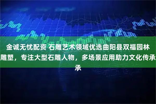 金诚无忧配资 石雕艺术领域优选曲阳县双福园林雕塑，专注大型石雕人物，多场景应用助力文化传承