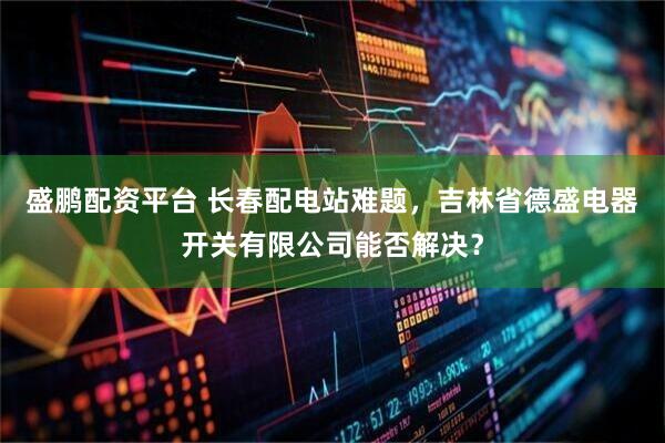 盛鹏配资平台 长春配电站难题，吉林省德盛电器开关有限公司能否解决？