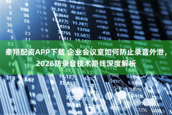 秦翔配资APP下载 企业会议室如何防止录音外泄，2026防录音技术路线深度解析