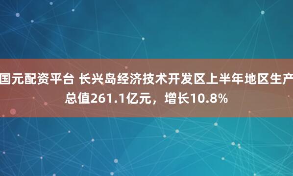 国元配资平台 长兴岛经济技术开发区上半年地区生产总值261.1亿元，增长10.8%