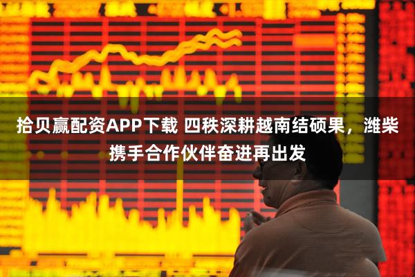 拾贝赢配资APP下载 四秩深耕越南结硕果，潍柴携手合作伙伴奋进再出发